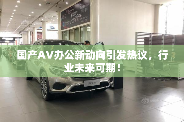 国产AV办公新动向引发热议，行业未来可期！