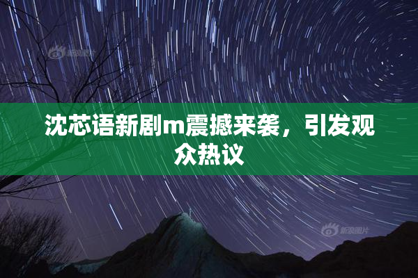 沈芯语新剧m震撼来袭，引发观众热议