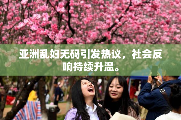 亚洲乱妇无码引发热议，社会反响持续升温。