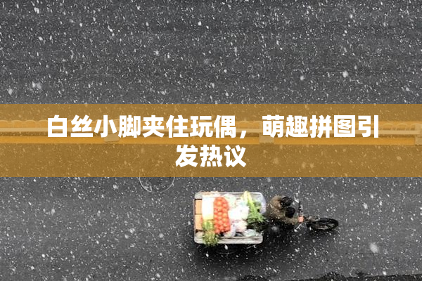 白丝小脚夹住玩偶，萌趣拼图引发热议