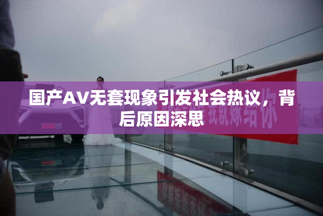国产AV无套现象引发社会热议，背后原因深思