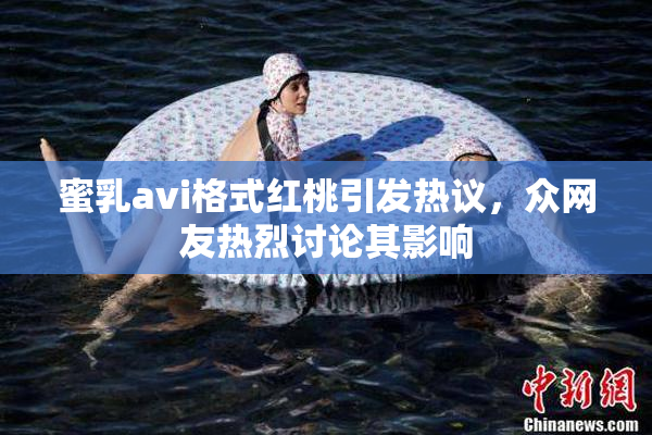 蜜乳avi格式红桃引发热议，众网友热烈讨论其影响