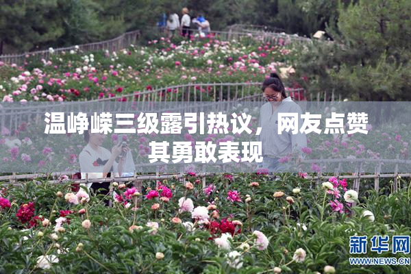 温峥嵘三级露引热议，网友点赞其勇敢表现