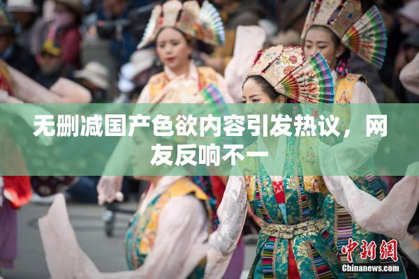 无删减国产色欲内容引发热议，网友反响不一