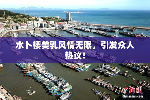 水卜樱美乳风情无限，引发众人热议！