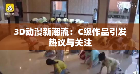 3D动漫新潮流：C级作品引发热议与关注