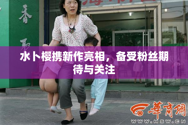 水卜樱携新作亮相，备受粉丝期待与关注