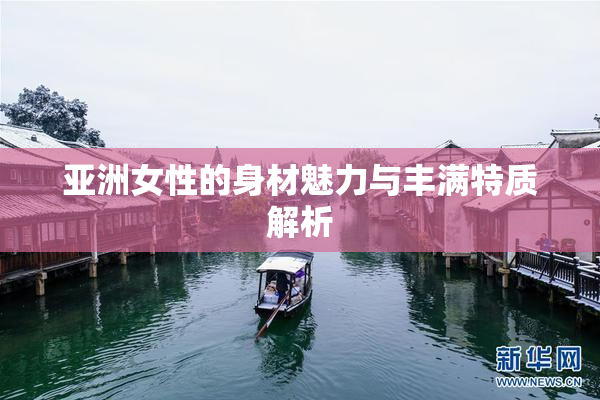 亚洲女性的身材魅力与丰满特质解析