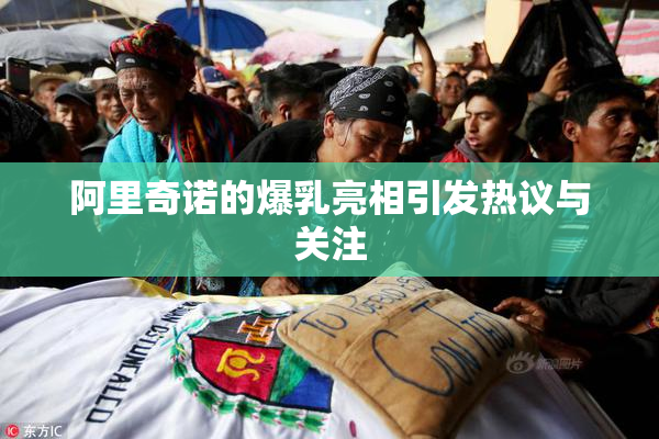 阿里奇诺的爆乳亮相引发热议与关注