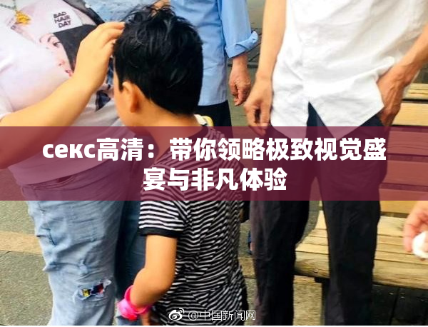 ceкс高清：带你领略极致视觉盛宴与非凡体验