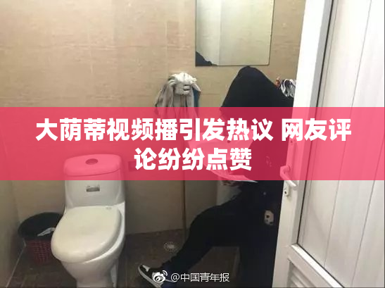 大荫蒂视频播引发热议 网友评论纷纷点赞