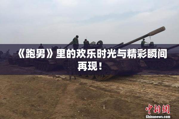《跑男》里的欢乐时光与精彩瞬间再现！