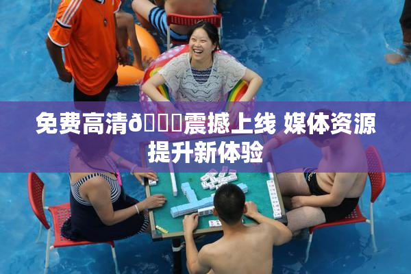 免费高清🔞震撼上线 媒体资源提升新体验