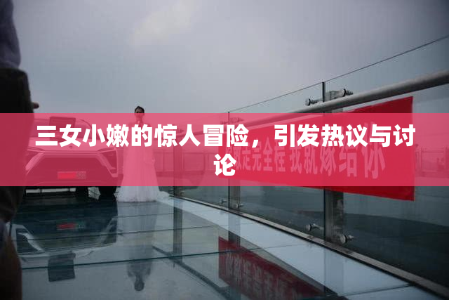 三女小嫩的惊人冒险，引发热议与讨论