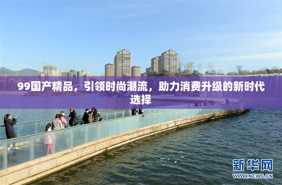 99国产精品，引领时尚潮流，助力消费升级的新时代选择