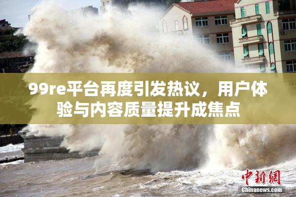 99re平台再度引发热议，用户体验与内容质量提升成焦点