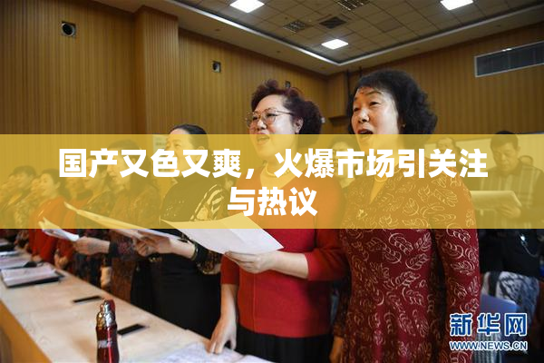 国产又色又爽，火爆市场引关注与热议