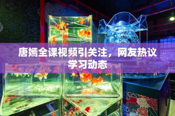 唐嫣全课视频引关注，网友热议学习动态