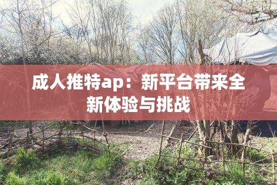 成人推特ap：新平台带来全新体验与挑战