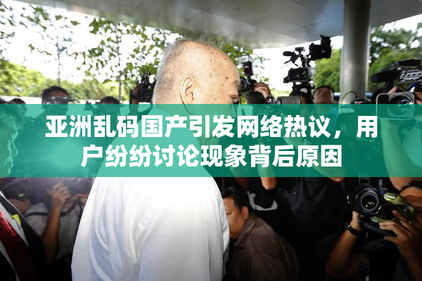 亚洲乱码国产引发网络热议，用户纷纷讨论现象背后原因