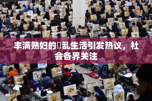 丰满熟妇的婬乱生活引发热议，社会各界关注