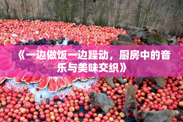 《一边做饭一边躁动，厨房中的音乐与美味交织》