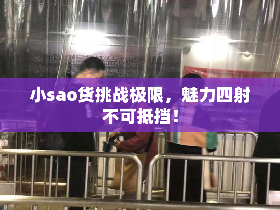 小sao货挑战极限，魅力四射不可抵挡！