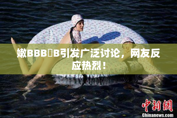 嫩BBB槡B引发广泛讨论，网友反应热烈！