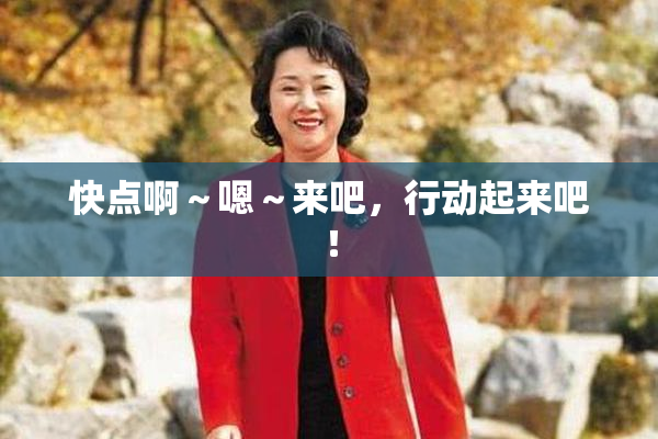 快点啊～嗯～来吧，行动起来吧！