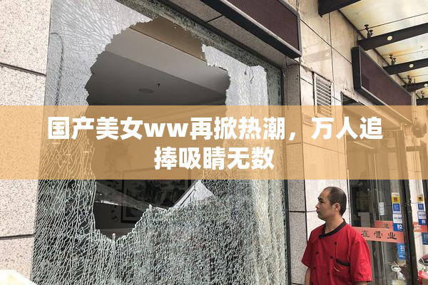 国产美女ww再掀热潮，万人追捧吸睛无数