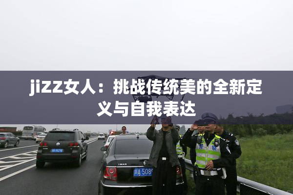 jiZZ女人：挑战传统美的全新定义与自我表达