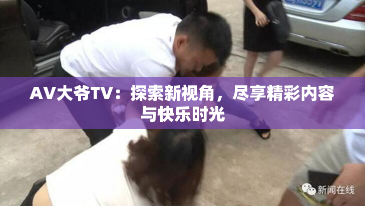 AV大爷TV：探索新视角，尽享精彩内容与快乐时光