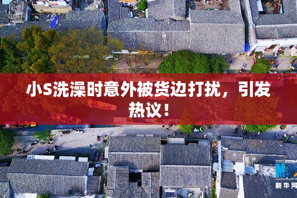 小S洗澡时意外被货边打扰，引发热议！