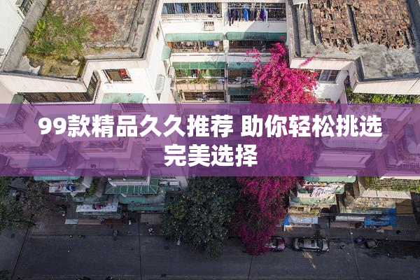 99款精品久久推荐 助你轻松挑选完美选择