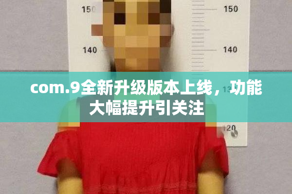 com.9全新升级版本上线，功能大幅提升引关注