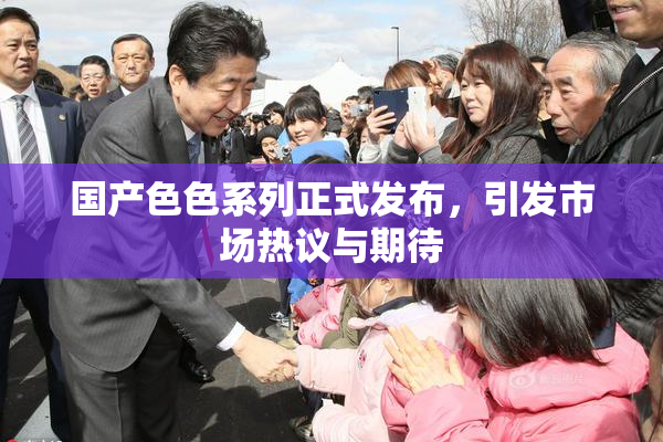 国产色色系列正式发布，引发市场热议与期待