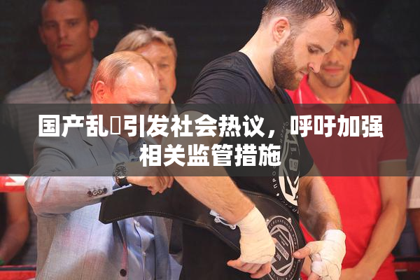 国产乱婬引发社会热议，呼吁加强相关监管措施