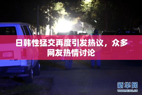 日韩性猛交再度引发热议，众多网友热情讨论