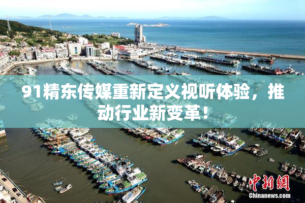 91精东传媒重新定义视听体验，推动行业新变革！