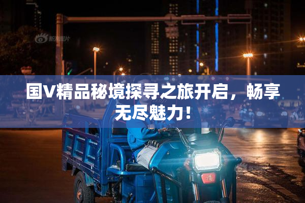 国V精品秘境探寻之旅开启，畅享无尽魅力！