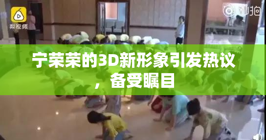 宁荣荣的3D新形象引发热议，备受瞩目