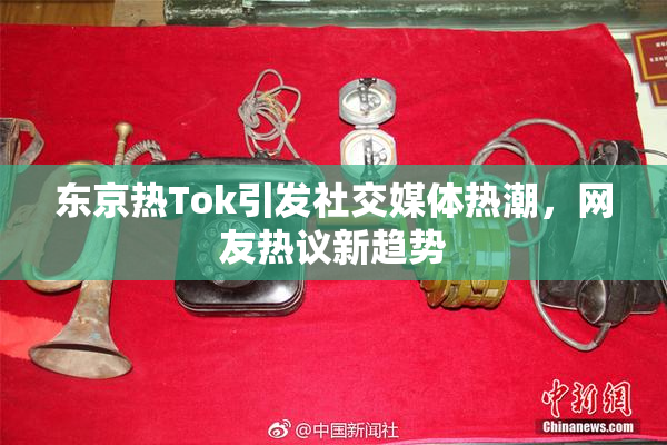 东京热Tok引发社交媒体热潮，网友热议新趋势