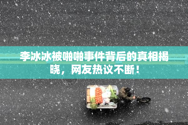 李冰冰被啪啪事件背后的真相揭晓，网友热议不断！
