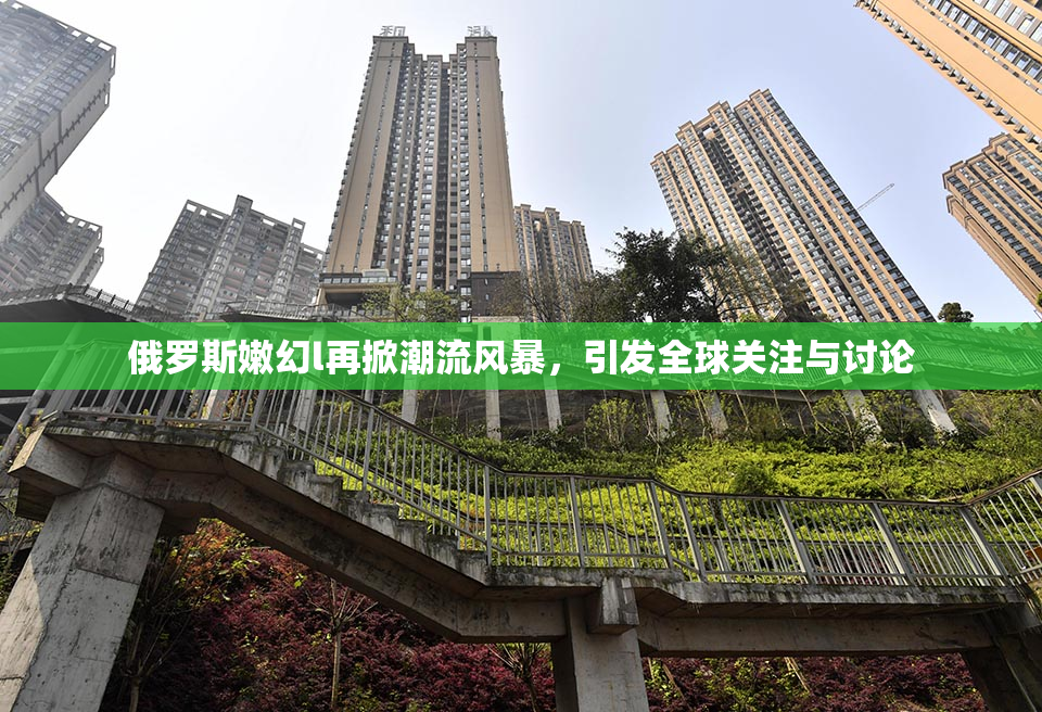 俄罗斯嫩幻l再掀潮流风暴，引发全球关注与讨论