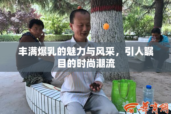 丰满爆乳的魅力与风采，引人瞩目的时尚潮流