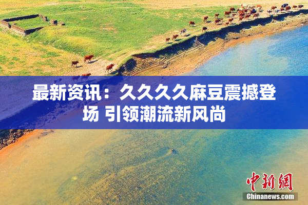 最新资讯：久久久久麻豆震撼登场 引领潮流新风尚