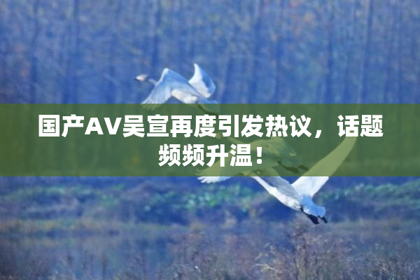 国产AV吴宣再度引发热议，话题频频升温！