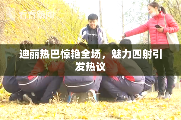 迪丽热巴惊艳全场，魅力四射引发热议