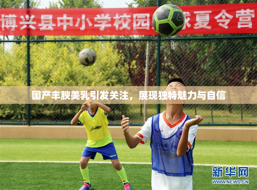 国产丰腴美乳引发关注，展现独特魅力与自信