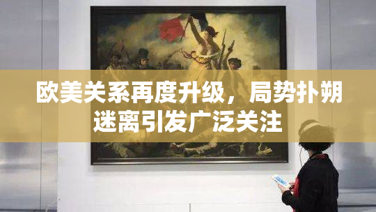 欧美关系再度升级，局势扑朔迷离引发广泛关注